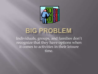 Big Problem Individuals, groups, and families don’t recognize that they have options when it comes to activities in their leisure time. 