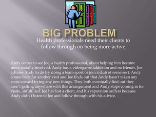 Big Problem Health professionals need their clients to follow through on being more active Andy comes to see Joe, a health professional, about helping him become more socially involved. Andy has a videogame addiction and no friends. Joe advises Andy to do try doing a team sport or join a club of some sort. Andy comes back for another visit and Joe finds out that Andy hasn’t taken any steps toward trying any new things. They both eventually find out they aren’t getting anywhere with this arrangement and Andy stops coming in for visits, unfulfilled. Joe has lost a client, and his reputation suffers because Andy didn’t listen to Joe and follow through with his advice. 