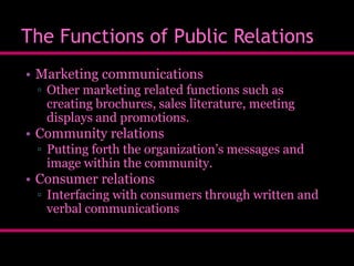 The Functions of Public Relations
• Marketing communications
▫ Other marketing related functions such as
creating brochures, sales literature, meeting
displays and promotions.

• Community relations
▫ Putting forth the organization’s messages and
image within the community.

• Consumer relations
▫ Interfacing with consumers through written and
verbal communications

 