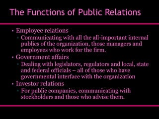 The Functions of Public Relations
• Employee relations
▫ Communicating with all the all-important internal
publics of the organization, those managers and
employees who work for the firm.

• Government affairs
▫ Dealing with legislators, regulators and local, state
and federal officials – all of those who have
governmental interface with the organization

• Investor relations
▫ For public companies, communicating with
stockholders and those who advise them.

 