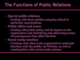 The Functions of Public Relations
• Special public relations
▫ Dealing with those publics uniquely critical to
particular organizations.

• Public affairs and issues
▫ Dealing with public policy and its impact on the
organization and identifying and addressing issues
of consequences that affect the firm

• Social media interface
▫ Creating what often is the organization’s principle
interface with the public: its Website, as well as
creating links with social media options.

 