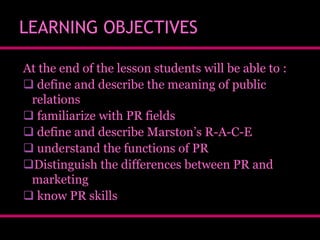 LEARNING OBJECTIVES
At the end of the lesson students will be able to :
 define and describe the meaning of public
relations
 familiarize with PR fields
 define and describe Marston’s R-A-C-E
 understand the functions of PR
Distinguish the differences between PR and
marketing
 know PR skills

 