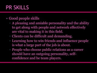 PR SKILLS
• Good people skills
▫ A pleasing and amiable personality and the ability
to get along with people and network effectively
are vital to making it in this field.
▫ Clients can be difficult and demanding.
▫ Learning how to win friends and influence people
is what a large part of the job is about.
▫ People who choose public relations as a career
should have an outgoing personality, selfconfidence and be team players.

 
