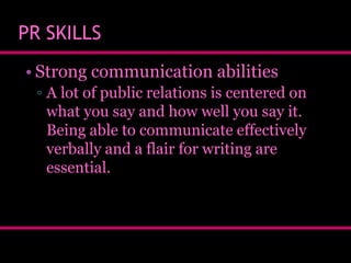 PR SKILLS
• Strong communication abilities
▫ A lot of public relations is centered on
what you say and how well you say it.
Being able to communicate effectively
verbally and a flair for writing are
essential.

 