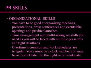 PR SKILLS
• ORGANIZATIONAL SKILLS
▫ You have to be good at organizing meetings,
presentations, press conferences and events like
openings and product launches.
▫ Time management and multitasking are skills you
need as you will be faced with multiple pressures
and tight deadlines.
▫ Overtime is common and work schedules are
irregular. You cannot be a clock watcher and may
have to work late into the night or on weekends.

 