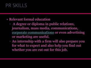 PR SKILLS
• Relevant formal education
▫ A degree or diploma in public relations,
journalism, mass media, communications,
corporate communications or even advertising
or marketing are useful.
▫ An internship with a firm will also prepare you
for what to expect and also help you find out
whether you are cut out for this job.

 