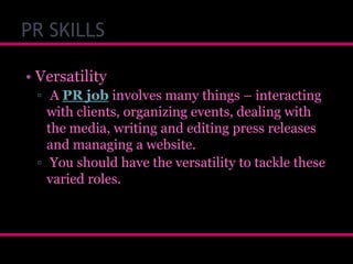 PR SKILLS
• Versatility
▫ A PR job involves many things – interacting
with clients, organizing events, dealing with
the media, writing and editing press releases
and managing a website.
▫ You should have the versatility to tackle these
varied roles.

 