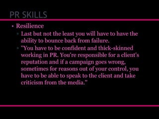 PR SKILLS
• Resilience
▫ Last but not the least you will have to have the
ability to bounce back from failure.
▫ ''You have to be confident and thick-skinned
working in PR. You're responsible for a client's
reputation and if a campaign goes wrong,
sometimes for reasons out of your control, you
have to be able to speak to the client and take
criticism from the media.''

 