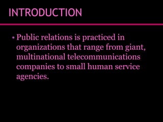 INTRODUCTION
• Public relations is practiced in
organizations that range from giant,
multinational telecommunications
companies to small human service
agencies.

 