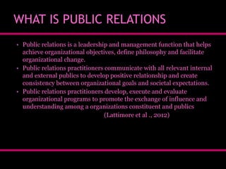 WHAT IS PUBLIC RELATIONS
• Public relations is a leadership and management function that helps
achieve organizational objectives, define philosophy and facilitate
organizational change.
• Public relations practitioners communicate with all relevant internal
and external publics to develop positive relationship and create
consistency between organizational goals and societal expectations.
• Public relations practitioners develop, execute and evaluate
organizational programs to promote the exchange of influence and
understanding among a organizations constituent and publics
(Lattimore et al ., 2012)

 