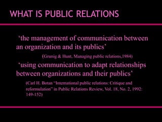 WHAT IS PUBLIC RELATIONS
„the management of communication between
an organization and its publics‟
(Grunig & Hunt, Managing public relations,1984)

„using communication to adapt relationships
between organizations and their publics‟
(Carl H. Botan “International public relations: Critique and
reformulation” in Public Relations Review, Vol. 18, No. 2, 1992:
149-152)

 