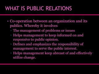WHAT IS PUBLIC RELATIONS
• Co-operation between an organization and its
publics. Whereby it involves
▫ The management of problems or issues
▫ Helps management to keep informed on and
responsive to public opinion.
▫ Defines and emphasizes the responsibility of
management to serve the public interest.
▫ Helps management keep abreast of and effectively
utilize change.

 