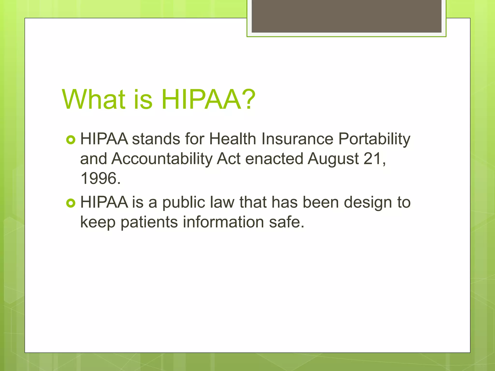 What is HIPAA?
HIPAA stands for Health Insurance Portability
and Accountability Act enacted August 21,
1996.
HIPAA is a public law that has been design to
keep patients information safe.