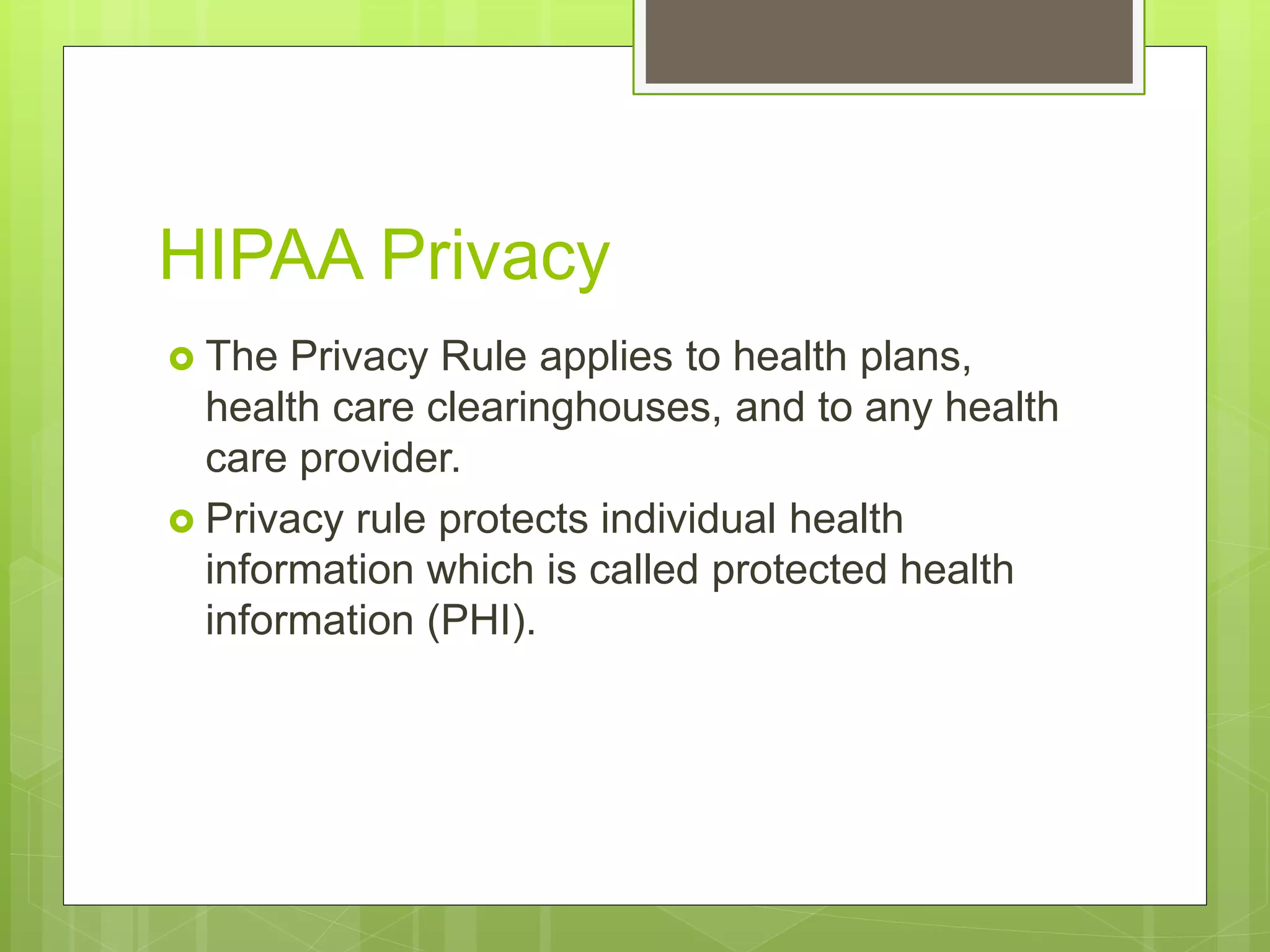 HIPAA Privacy
The Privacy Rule applies to health plans,
health care clearinghouses, and to any health
care provider.
Privacy rule protects individual health
information which is called protected health
information (PHI).