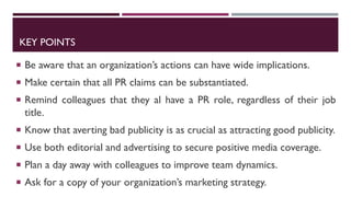 KEY POINTS
 Be aware that an organization’s actions can have wide implications.
 Make certain that all PR claims can be substantiated.
 Remind colleagues that they al have a PR role, regardless of their job
title.
 Know that averting bad publicity is as crucial as attracting good publicity.
 Use both editorial and advertising to secure positive media coverage.
 Plan a day away with colleagues to improve team dynamics.
 Ask for a copy of your organization’s marketing strategy.
 