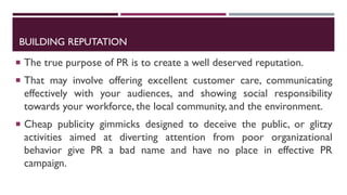 BUILDING REPUTATION
 The true purpose of PR is to create a well deserved reputation.
 That may involve offering excellent customer care, communicating
effectively with your audiences, and showing social responsibility
towards your workforce, the local community, and the environment.
 Cheap publicity gimmicks designed to deceive the public, or glitzy
activities aimed at diverting attention from poor organizational
behavior give PR a bad name and have no place in effective PR
campaign.
 