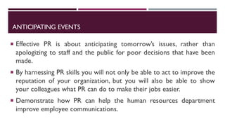 ANTICIPATING EVENTS
 Effective PR is about anticipating tomorrow’s issues, rather than
apologizing to staff and the public for poor decisions that have been
made.
 By harnessing PR skills you will not only be able to act to improve the
reputation of your organization, but you will also be able to show
your colleagues what PR can do to make their jobs easier.
 Demonstrate how PR can help the human resources department
improve employee communications.
 