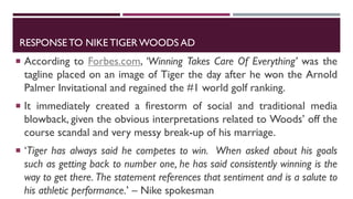 RESPONSE TO NIKE TIGER WOODS AD
 According to Forbes.com, ‘Winning Takes Care Of Everything’ was the
tagline placed on an image of Tiger the day after he won the Arnold
Palmer Invitational and regained the #1 world golf ranking.
 It immediately created a firestorm of social and traditional media
blowback, given the obvious interpretations related to Woods’ off the
course scandal and very messy break-up of his marriage.
 ‘Tiger has always said he competes to win. When asked about his goals
such as getting back to number one, he has said consistently winning is the
way to get there. The statement references that sentiment and is a salute to
his athletic performance.’ – Nike spokesman
 