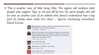  ‘This is another case of Nike being Nike. The tagline will reinforce both
people who support Tiger or are put off by him. For some people, this will
be seen as another case of an athlete who doesn’t understand how a big
part of society views what he’s done.’ - Sports marketing consultant,
David Carter.
 