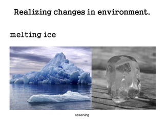 observing
Realizing changes in environment.
melting ice
 