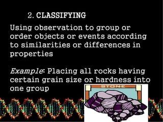 2. CLASSIFYING
Using observation to group or
order objects or events according
to similarities or differences in
properties
Example: Placing all rocks having
certain grain size or hardness into
one group.
 