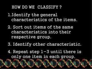 classifying
HOW DO WE CLASSIFY ?
1.Identify the general
characteristics of the items.
2. Sort out items of the same
characteristics into their
respective group.
3. Identify other characteristic.
4. Repeat step 1-3 until there is
only one item in each group.
 