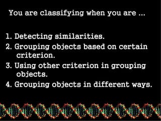 classifying
You are classifying when you are ...
1. Detecting similarities.
2. Grouping objects based on certain
criterion.
3. Using other criterion in grouping
objects.
4. Grouping objects in different ways.
 