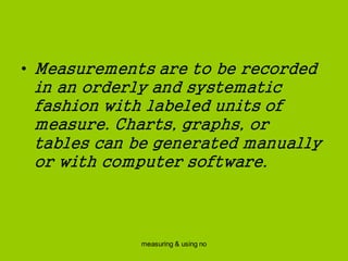 measuring & using no
• Measurements are to be recorded
in an orderly and systematic
fashion with labeled units of
measure. Charts, graphs, or
tables can be generated manually
or with computer software.
 