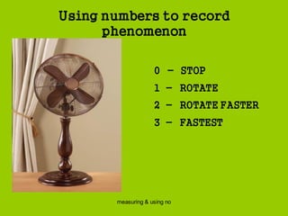 measuring & using no
Using numbers to record
phenomenon
0 - STOP
1 - ROTATE
2 - ROTATE FASTER
3 - FASTEST
 