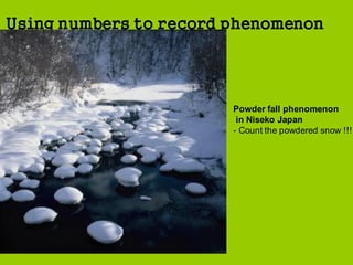 measuring & using no
Using numbers to record phenomenon
Powder fall phenomenon
in Niseko Japan
- Count the powdered snow !!!
 