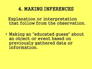 4. MAKING INFERENCES
Explanation or interpretation
that follow from the observation.
• Making an "educated guess" about
an object or event based on
previously gathered data or
information.
 