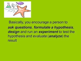 Basically, you encourage a person to
ask questions, formulate a hypothesis,
design and run an experiment to test the
hypothesis and evaluate (analyze) the
result
 