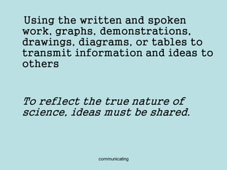 communicating
Using the written and spoken
work, graphs, demonstrations,
drawings, diagrams, or tables to
transmit information and ideas to
others
To reflect the true nature of
science, ideas must be shared.
 