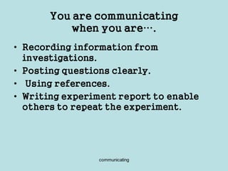 communicating
You are communicating
when you are….
• Recording information from
investigations.
• Posting questions clearly.
• Using references.
• Writing experiment report to enable
others to repeat the experiment.
 