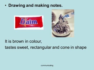 communicating
• Drawing and making notes.
It is brown in colour,
tastes sweet, rectangular and cone in shape
 