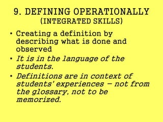 9. DEFINING OPERATIONALLY
(INTEGRATED SKILLS)
• Creating a definition by
describing what is done and
observed
• It is in the language of the
students.
• Definitions are in context of
students' experiences - not from
the glossary, not to be
memorized.
 