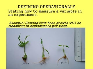 DEFINING OPERATIONALLY
Stating how to measure a variable in
an experiment.
Example: Stating that bean growth will be
measured in centimeters per week.
 