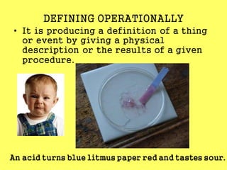DEFINING OPERATIONALLY
• It is producing a definition of a thing
or event by giving a physical
description or the results of a given
procedure.
An acid turns blue litmus paper red and tastes sour.
 