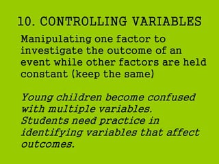 10. CONTROLLING VARIABLES
Manipulating one factor to
investigate the outcome of an
event while other factors are held
constant (keep the same)
Young children become confused
with multiple variables.
Students need practice in
identifying variables that affect
outcomes.
 