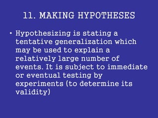 11. MAKING HYPOTHESES
• Hypothesizing is stating a
tentative generalization which
may be used to explain a
relatively large number of
events. It is subject to immediate
or eventual testing by
experiments (to determine its
validity)
 