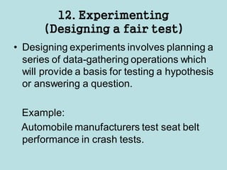 12. Experimenting
(Designing a fair test)
• Designing experiments involves planning a
series of data-gathering operations which
will provide a basis for testing a hypothesis
or answering a question.
Example:
Automobile manufacturers test seat belt
performance in crash tests.
 