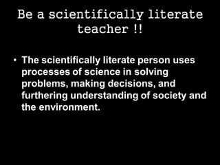 Be a scientifically literate
teacher !!
• The scientifically literate person uses
processes of science in solving
problems, making decisions, and
furthering understanding of society and
the environment.
 