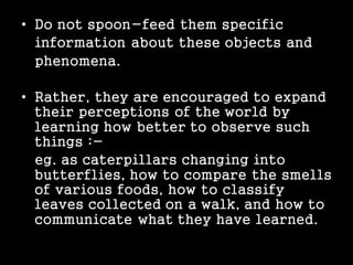 • Do not spoon-feed them specific
information about these objects and
phenomena.
• Rather, they are encouraged to expand
their perceptions of the world by
learning how better to observe such
things :-
eg. as caterpillars changing into
butterflies, how to compare the smells
of various foods, how to classify
leaves collected on a walk, and how to
communicate what they have learned.
 