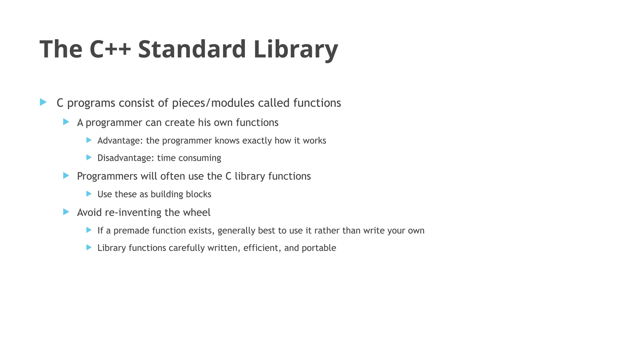 The C++ Standard Library
 C programs consist of pieces/modules called functions
 A programmer can create his own functions
 Advantage: the programmer knows exactly how it works
 Disadvantage: time consuming
 Programmers will often use the C library functions
 Use these as building blocks
 Avoid re-inventing the wheel
 If a premade function exists, generally best to use it rather than write your own
 Library functions carefully written, efficient, and portable
 