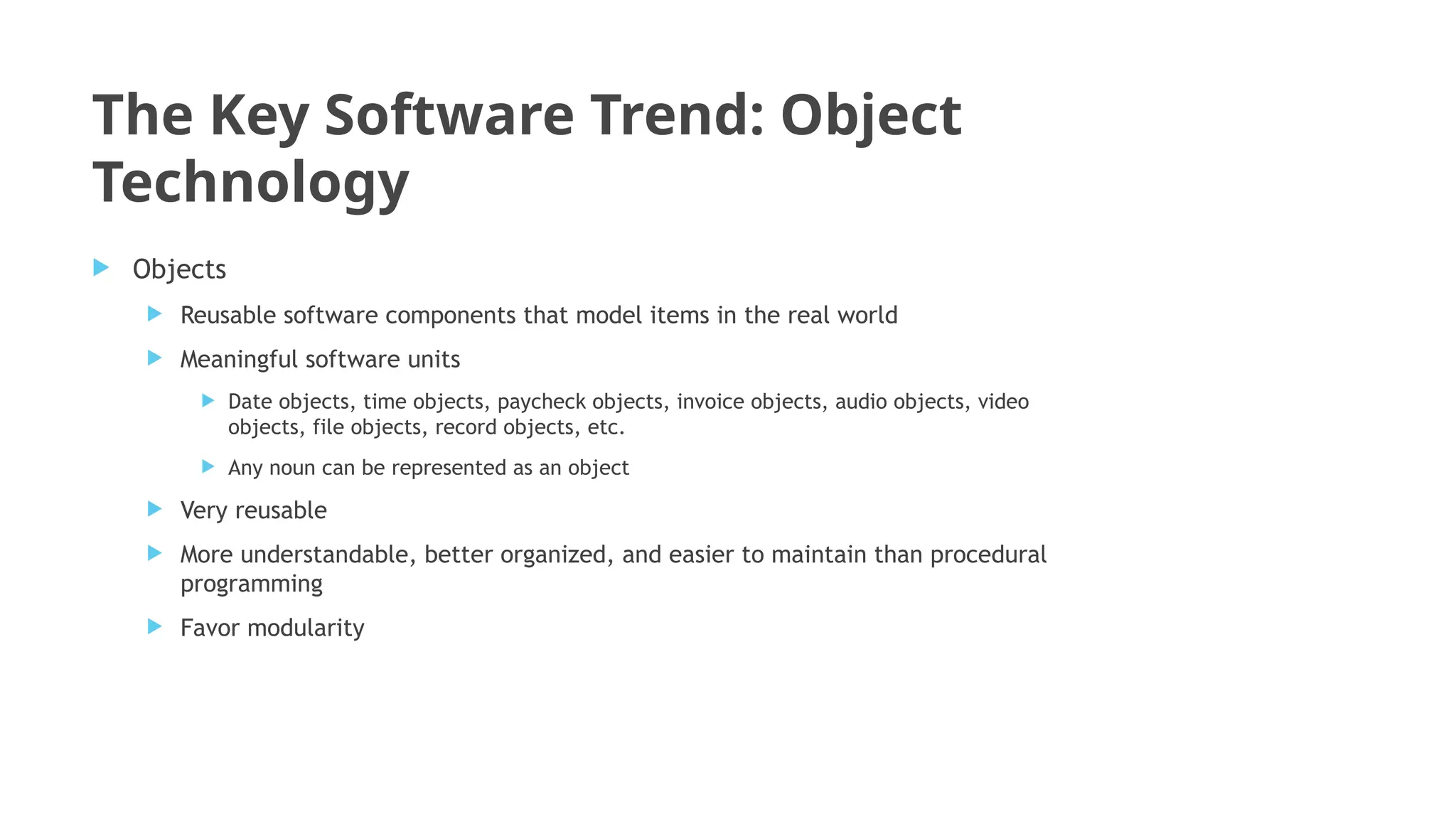 The Key Software Trend: Object
Technology
 Objects
 Reusable software components that model items in the real world
 Meaningful software units
 Date objects, time objects, paycheck objects, invoice objects, audio objects, video
objects, file objects, record objects, etc.
 Any noun can be represented as an object
 Very reusable
 More understandable, better organized, and easier to maintain than procedural
programming
 Favor modularity
 