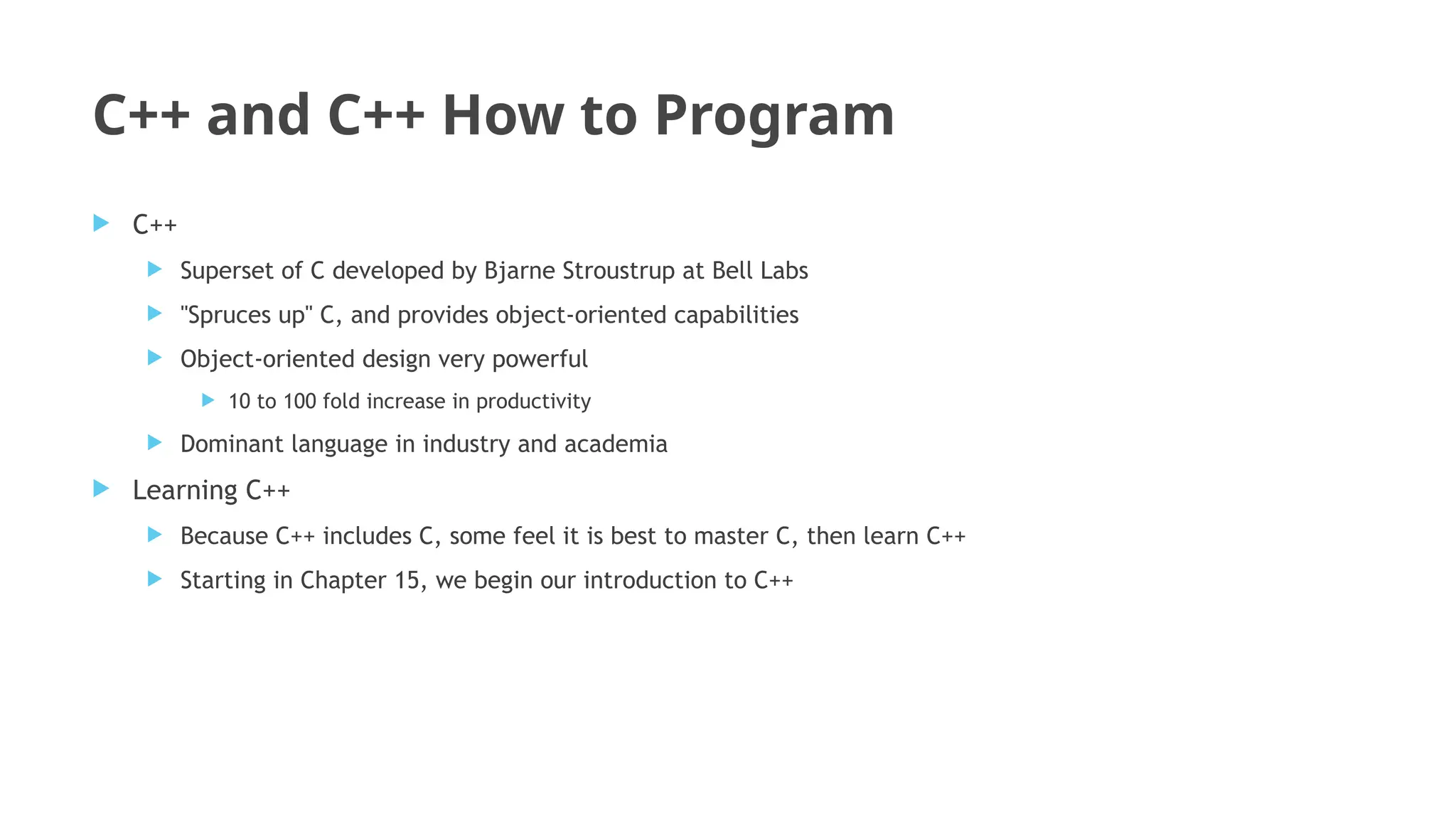 C++ and C++ How to Program
 C++
 Superset of C developed by Bjarne Stroustrup at Bell Labs
 "Spruces up" C, and provides object-oriented capabilities
 Object-oriented design very powerful
 10 to 100 fold increase in productivity
 Dominant language in industry and academia
 Learning C++
 Because C++ includes C, some feel it is best to master C, then learn C++
 Starting in Chapter 15, we begin our introduction to C++
 