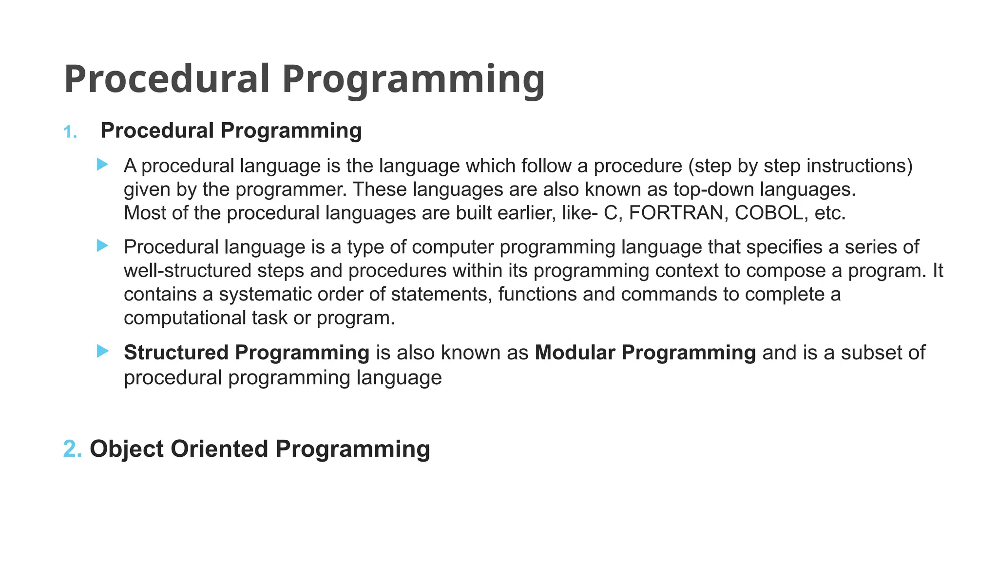 Procedural Programming
1. Procedural Programming
 A procedural language is the language which follow a procedure (step by step instructions)
given by the programmer. These languages are also known as top-down languages.
Most of the procedural languages are built earlier, like- C, FORTRAN, COBOL, etc.
 Procedural language is a type of computer programming language that specifies a series of
well-structured steps and procedures within its programming context to compose a program. It
contains a systematic order of statements, functions and commands to complete a
computational task or program.
 Structured Programming is also known as Modular Programming and is a subset of
procedural programming language
2. Object Oriented Programming
 