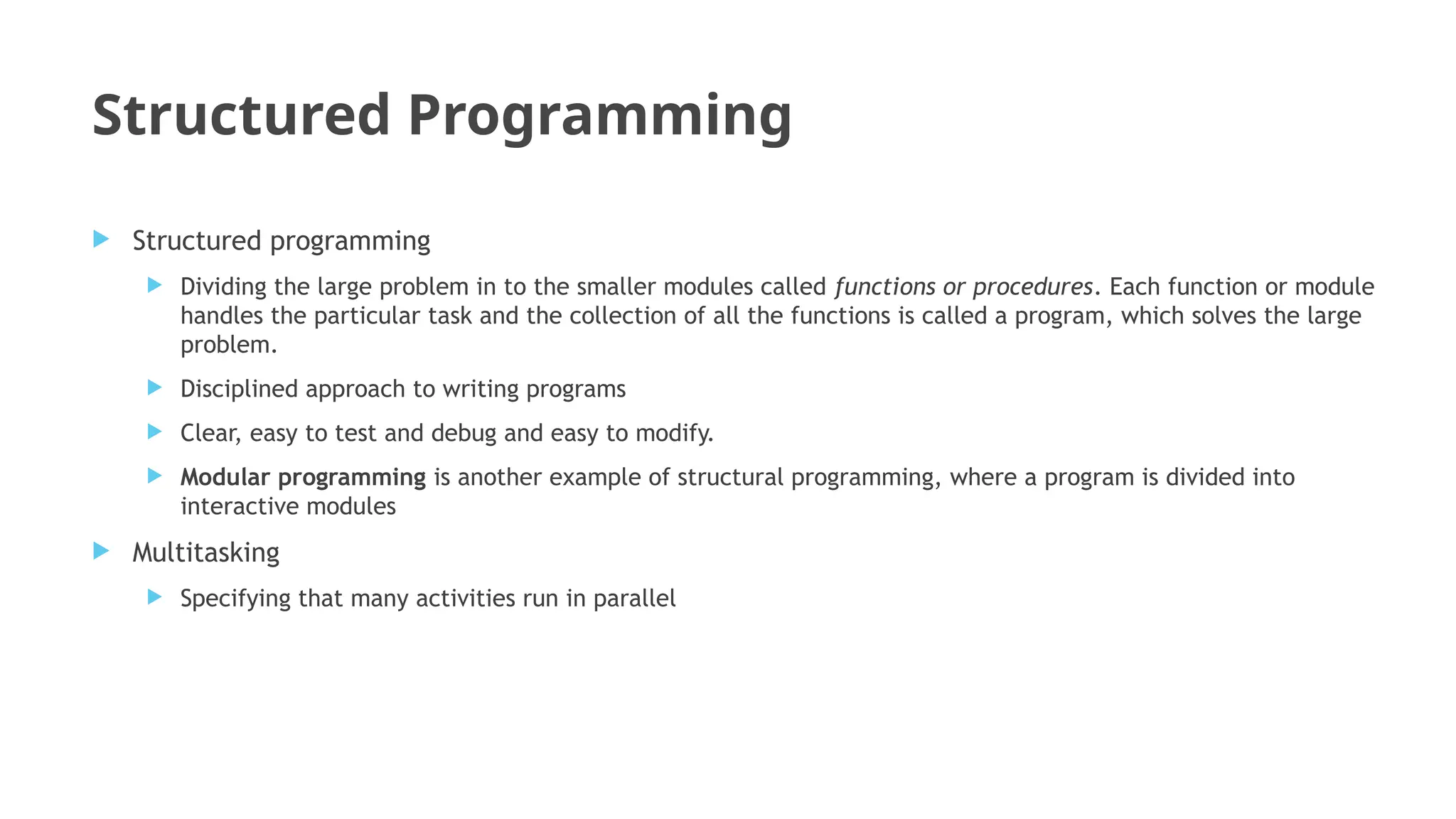 Structured Programming
 Structured programming
 Dividing the large problem in to the smaller modules called functions or procedures. Each function or module
handles the particular task and the collection of all the functions is called a program, which solves the large
problem.
 Disciplined approach to writing programs
 Clear, easy to test and debug and easy to modify.
 Modular programming is another example of structural programming, where a program is divided into
interactive modules
 Multitasking
 Specifying that many activities run in parallel
 