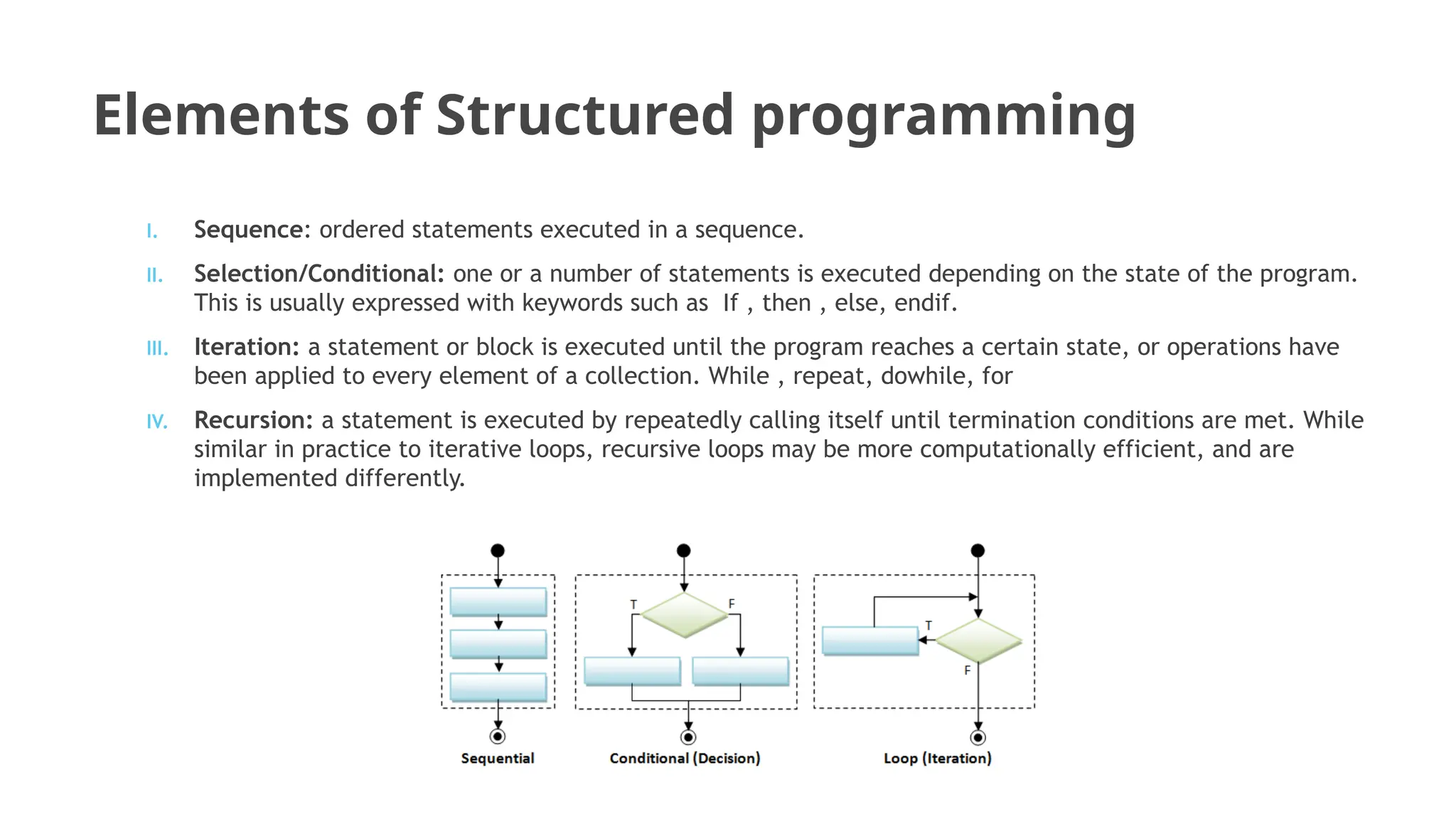 Elements of Structured programming
I. Sequence: ordered statements executed in a sequence.
II. Selection/Conditional: one or a number of statements is executed depending on the state of the program.
This is usually expressed with keywords such as If , then , else, endif.
III. Iteration: a statement or block is executed until the program reaches a certain state, or operations have
been applied to every element of a collection. While , repeat, dowhile, for
IV. Recursion: a statement is executed by repeatedly calling itself until termination conditions are met. While
similar in practice to iterative loops, recursive loops may be more computationally efficient, and are
implemented differently.
 