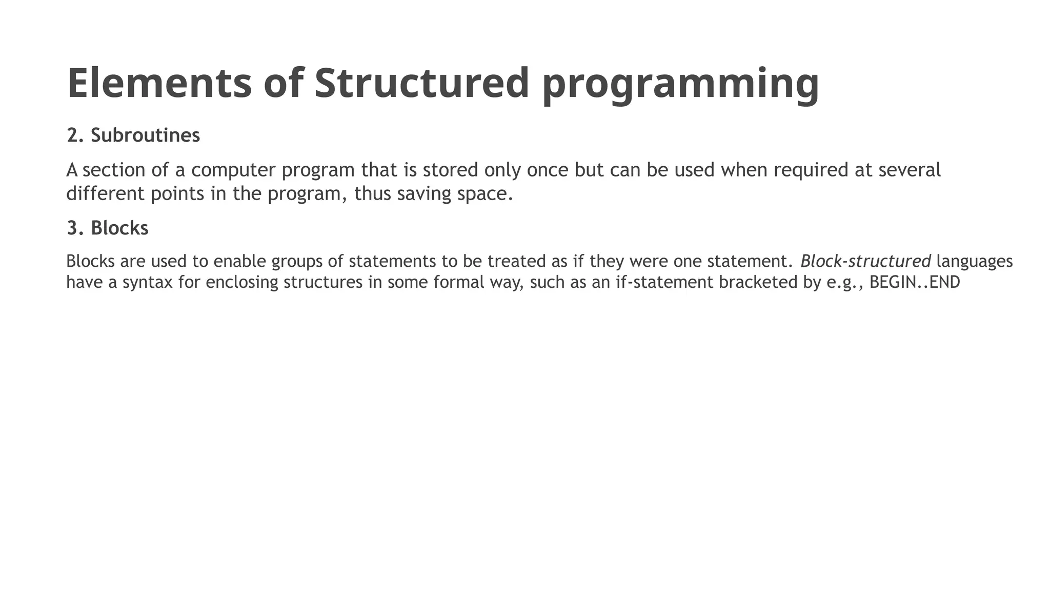 Elements of Structured programming
2. Subroutines
A section of a computer program that is stored only once but can be used when required at several
different points in the program, thus saving space.
3. Blocks
Blocks are used to enable groups of statements to be treated as if they were one statement. Block-structured languages
have a syntax for enclosing structures in some formal way, such as an if-statement bracketed by e.g., BEGIN..END
 